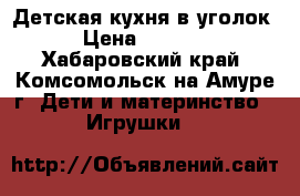 Детская кухня в уголок › Цена ­ 3 200 - Хабаровский край, Комсомольск-на-Амуре г. Дети и материнство » Игрушки   